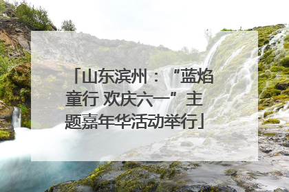 山东滨州：“蓝焰童行 欢庆六一”主题嘉年华活动举行