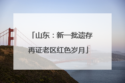 山东：新一批遗存再证老区红色岁月