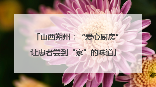 山西朔州：“爱心厨房”让患者尝到“家”的味道