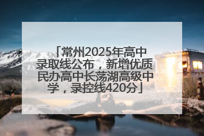 常州2025年高中录取线公布，新增优质民办高中长荡湖高级中学，录控线420分