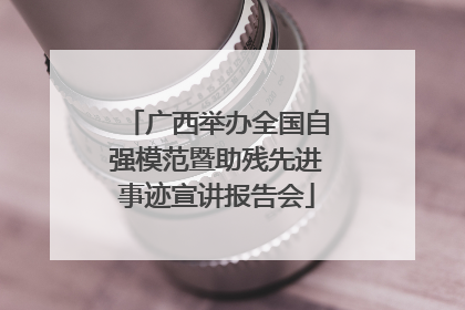 广西举办全国自强模范暨助残先进事迹宣讲报告会