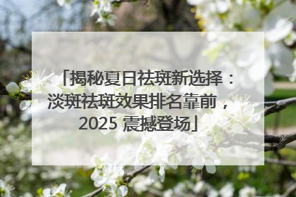 揭秘夏日祛斑新选择：淡斑祛斑效果排名靠前，2025 震撼登场