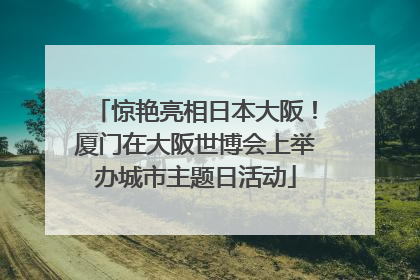 惊艳亮相日本大阪！厦门在大阪世博会上举办城市主题日活动