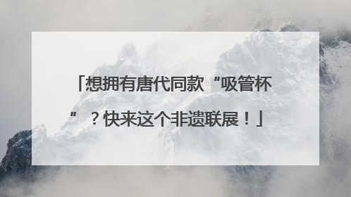 想拥有唐代同款“吸管杯”？快来这个非遗联展！