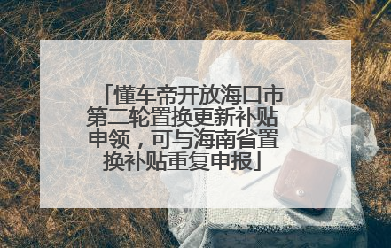 懂车帝开放海口市第二轮置换更新补贴申领，可与海南省置换补贴重复申报
