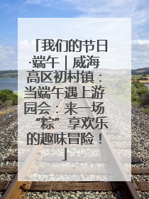 我们的节日·端午｜威海高区初村镇：当端午遇上游园会：来一场“粽”享欢乐的趣味冒险！
