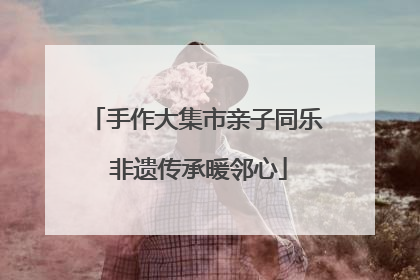 手作大集市亲子同乐 非遗传承暖邻心