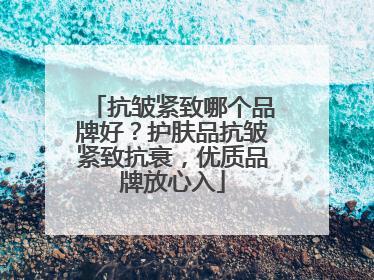 抗皱紧致哪个品牌好？护肤品抗皱紧致抗衰，优质品牌放心入