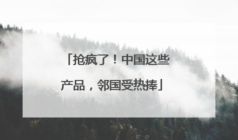 抢疯了！中国这些产品，邻国受热捧