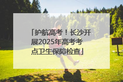 护航高考！长沙开展2025年高考考点卫生保障检查