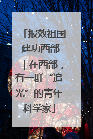 报效祖国 建功西部｜在西部，有一群“追光”的青年科学家