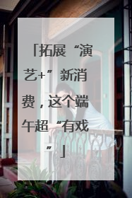 拓展“演艺+”新消费，这个端午超“有戏”