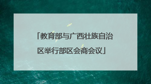 教育部与广西壮族自治区举行部区会商会议