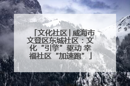 文化社区│威海市文登区东城社区：文化“引擎”驱动 幸福社区“加速跑”