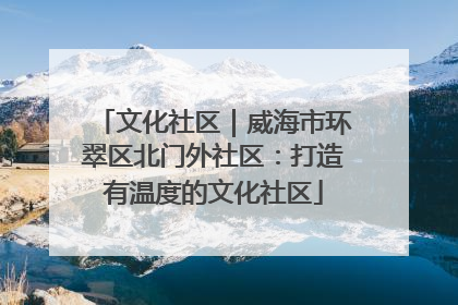 文化社区｜威海市环翠区北门外社区：打造有温度的文化社区