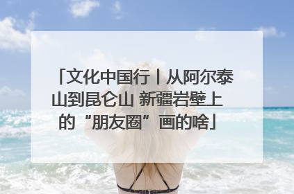 文化中国行丨从阿尔泰山到昆仑山 新疆岩壁上的“朋友圈”画的啥