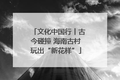 文化中国行丨古今碰撞 海南古村玩出“新花样”