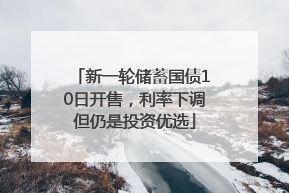 新一轮储蓄国债10日开售，利率下调但仍是投资优选
