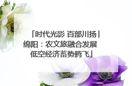 时代光影 百部川扬│绵阳：农文旅融合发展 低空经济蓄势腾飞
