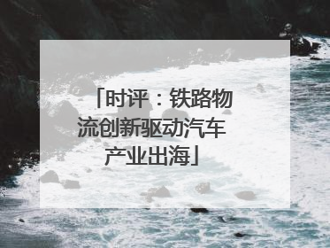 时评：铁路物流创新驱动汽车产业出海