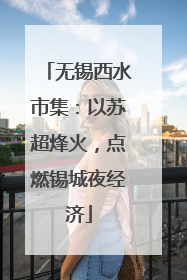无锡西水市集：以苏超烽火，点燃锡城夜经济
