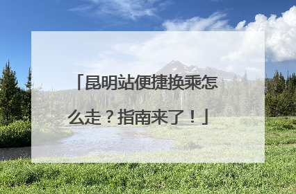 昆明站便捷换乘怎么走？指南来了！