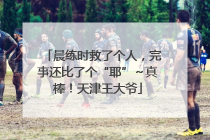 晨练时救了个人，完事还比了个“耶”～真棒！天津王大爷