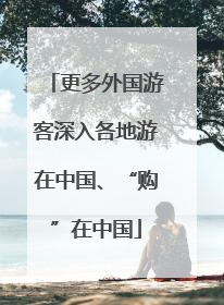 更多外国游客深入各地游在中国、“购”在中国