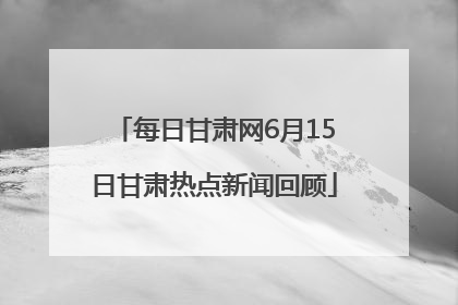 每日甘肃网6月15日甘肃热点新闻回顾