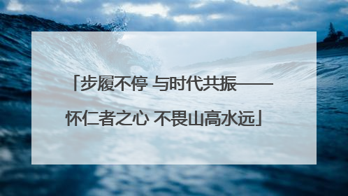 步履不停 与时代共振——怀仁者之心 不畏山高水远