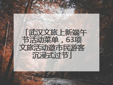 武汉文旅上新端午节活动菜单，63项文旅活动邀市民游客沉浸式过节