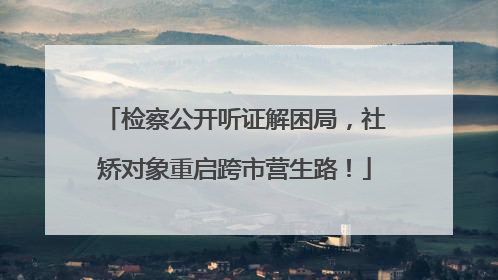 检察公开听证解困局，社矫对象重启跨市营生路！
