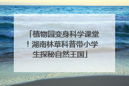 植物园变身科学课堂！湖南林草科普带小学生探秘自然王国