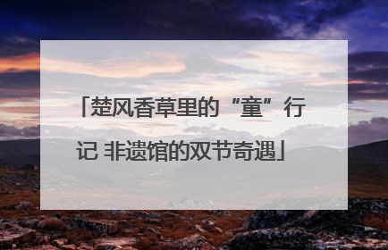 楚风香草里的“童”行记 非遗馆的双节奇遇