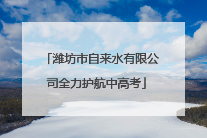 潍坊市自来水有限公司全力护航中高考