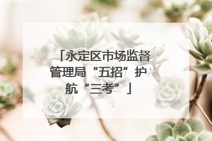 永定区市场监督管理局“五招”护航“三考”