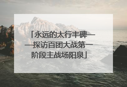 永远的太行丰碑——探访百团大战第一阶段主战场阳泉