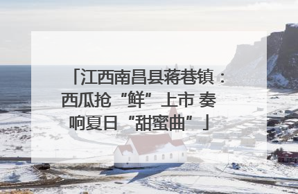江西南昌县蒋巷镇：西瓜抢“鲜”上市 奏响夏日“甜蜜曲”