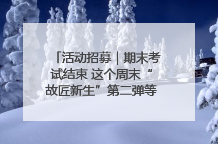 活动招募｜期末考试结束 这个周末“故匠新生”第二弹等着同学们来体验！