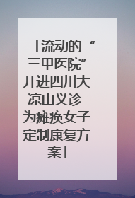 流动的“三甲医院”开进四川大凉山义诊 为瘫痪女子定制康复方案