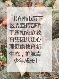 济南市历下区委宣传部携手纽扣家庭教育集团共建心理健康教育新生态，护航青少年成长