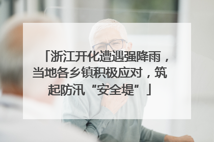 浙江开化遭遇强降雨，当地各乡镇积极应对，筑起防汛“安全堤”