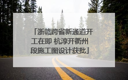 浙赣跨省新通道开工在即 杭淳开衢州段施工图设计获批