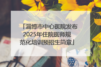 淄博市中心医院发布2025年住院医师规范化培训预招生简章