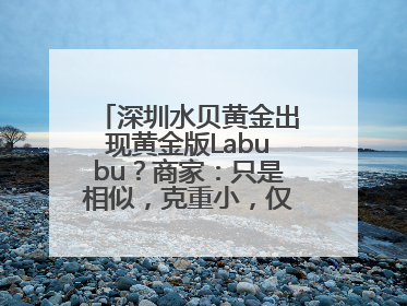 深圳水贝黄金出现黄金版Labubu？商家：只是相似，克重小，仅需几百元