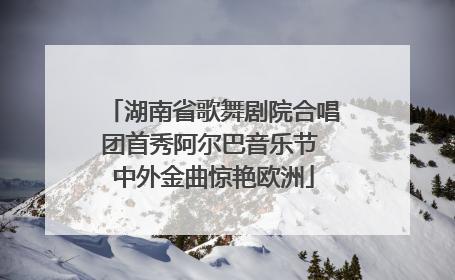湖南省歌舞剧院合唱团首秀阿尔巴音乐节 中外金曲惊艳欧洲