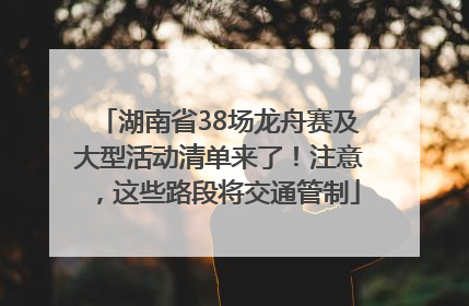 湖南省38场龙舟赛及大型活动清单来了！注意，这些路段将交通管制