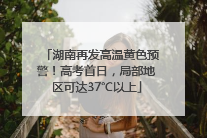 湖南再发高温黄色预警！高考首日，局部地区可达37℃以上