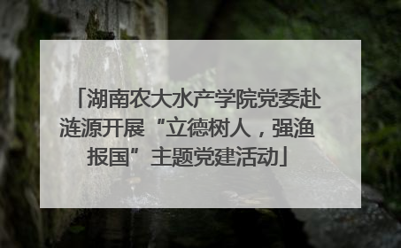 湖南农大水产学院党委赴涟源开展“立德树人，强渔报国”主题党建活动