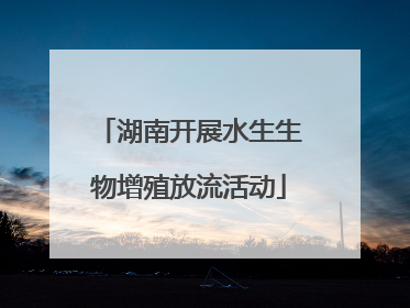 湖南开展水生生物增殖放流活动
